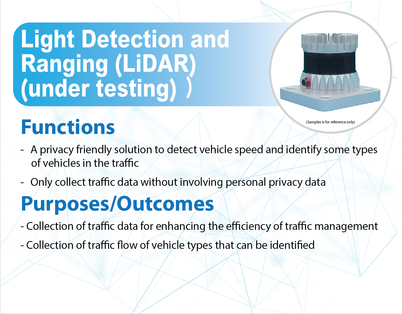 Light Detection and Ranging (LiDAR) (under testing),
					Functions -
					A privacy friendly solution to detect vehicle speed and identify some types of vehicles in the traffic.
					Only collect traffic data without involving personal privacy data.
					
					Purposes/Outcomes -
					Collection of traffic data for enhancing the efficiency of traffic management.
					Collection of traffic flow of vehicle types that can be identified